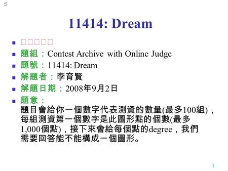 1 11414: Dream ★★★☆☆ 題組： Contest Archive with Online Judge 題號： 11414: Dream 解題者：李育賢 解題日期： 2008 年 9 月 2 日 題意： 題目會給你一個數字代表測資的數量 ( 最多 100 組 ) ， 每組測資第一個數字是此圖形點的個數.