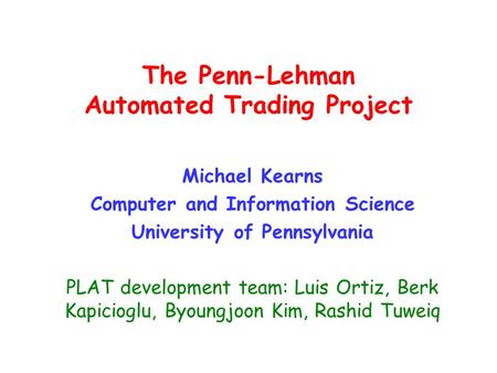 The Penn-Lehman Automated Trading Project Michael Kearns Computer and Information Science University of Pennsylvania PLAT development team: Luis Ortiz,