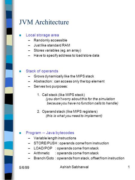 5/6/99 Ashish Sabharwal1 JVM Architecture n Local storage area –Randomly accessible –Just like standard RAM –Stores variables (eg. an array) –Have to specify.