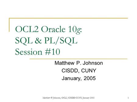 1Matthew P. Johnson, OCL2, CISDD CUNY, January 2005 OCL2 Oracle 10g: SQL & PL/SQL Session #10 Matthew P. Johnson CISDD, CUNY January, 2005.