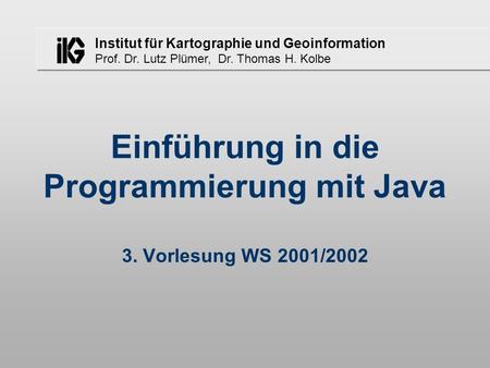 Institut für Kartographie und Geoinformation Prof. Dr. Lutz Plümer, Dr. Thomas H. Kolbe Einführung in die Programmierung mit Java 3. Vorlesung WS 2001/2002.