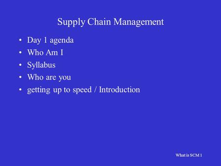 What is SCM 1 Supply Chain Management Day 1 agenda Who Am I Syllabus Who are you getting up to speed / Introduction.