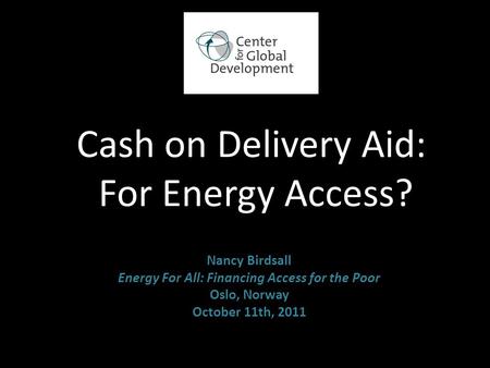 Cash on Delivery Aid: For Energy Access? Nancy Birdsall Energy For All: Financing Access for the Poor Oslo, Norway October 11th, 2011.