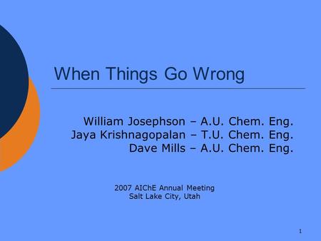 1 When Things Go Wrong William Josephson – A.U. Chem. Eng. Jaya Krishnagopalan – T.U. Chem. Eng. Dave Mills – A.U. Chem. Eng. 2007 AIChE Annual Meeting.