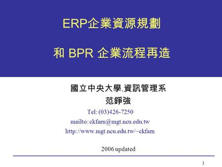 Mailto: ckfarn@mgt.ncu.edu.tw ERP企業資源規劃 和 BPR 企業流程再造 國立中央大學.資訊管理系 范錚強 Tel: (03)426-7250 mailto: ckfarn@mgt.ncu.edu.tw http://www.mgt.ncu.edu.tw/~ckfarn.