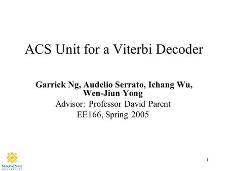 1 ACS Unit for a Viterbi Decoder Garrick Ng, Audelio Serrato, Ichang Wu, Wen-Jiun Yong Advisor: Professor David Parent EE166, Spring 2005.