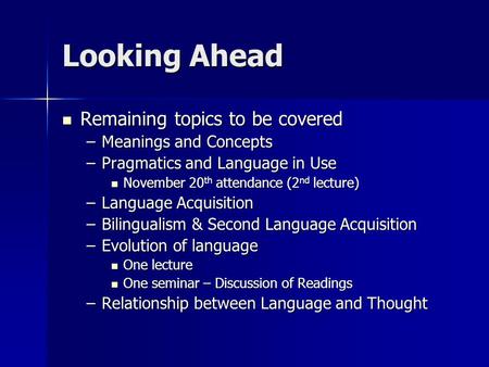 Looking Ahead Remaining topics to be covered Remaining topics to be covered –Meanings and Concepts –Pragmatics and Language in Use November 20 th attendance.