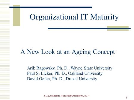 SIM Academic Workshop December 2007 1 Organizational IT Maturity A New Look at an Ageing Concept Arik Ragowsky, Ph. D., Wayne State University Paul S.