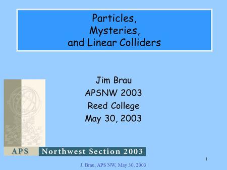 J. Brau, APS NW, May 30, 2003 1 Particles, Mysteries, and Linear Colliders Jim Brau APSNW 2003 Reed College May 30, 2003.