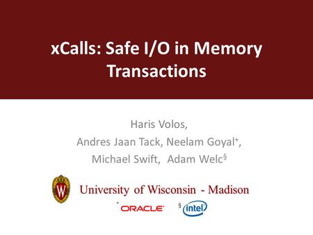 XCalls: Safe I/O in Memory Transactions Haris Volos, Andres Jaan Tack, Neelam Goyal +, Michael Swift, Adam Welc § University of Wisconsin - Madison + §