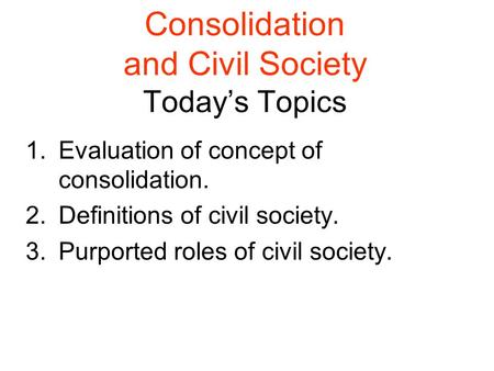 Consolidation and Civil Society Today’s Topics 1.Evaluation of concept of consolidation. 2.Definitions of civil society. 3.Purported roles of civil society.