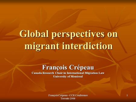 François Crépeau - CCR Conference Toronto 2006 1 Global perspectives on migrant interdiction François Crépeau Canada Research Chair in International Migration.