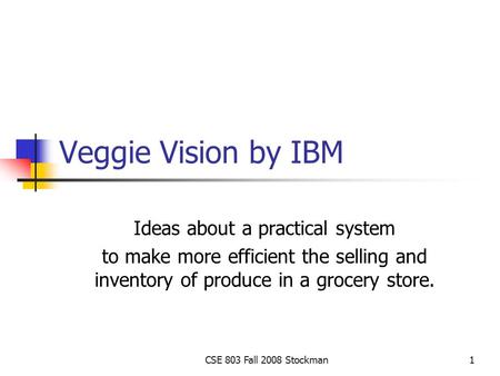 CSE 803 Fall 2008 Stockman1 Veggie Vision by IBM Ideas about a practical system to make more efficient the selling and inventory of produce in a grocery.