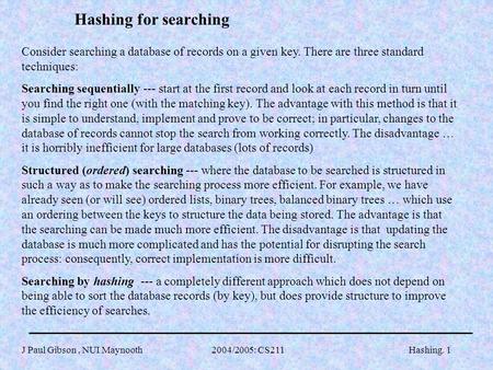 J Paul Gibson, NUI Maynooth 2004/2005: CS211Hashing. 1 Hashing for searching Consider searching a database of records on a given key. There are three standard.