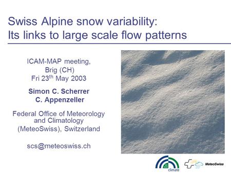 Swiss Alpine snow variability: Its links to large scale flow patterns ICAM-MAP meeting, Brig (CH) Fri 23 th May 2003 Simon C. Scherrer C. Appenzeller Federal.