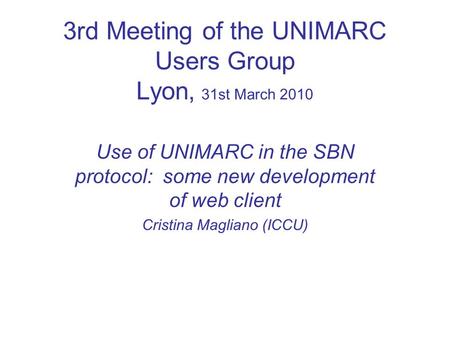 3rd Meeting of the UNIMARC Users Group Lyon, 31st March 2010 Use of UNIMARC in the SBN protocol: some new development of web client Cristina Magliano (ICCU)