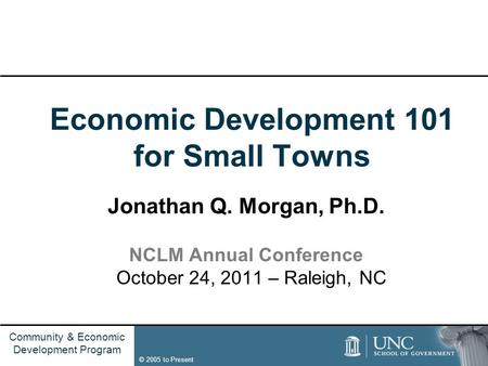 Name of Group © 2005 to Present Community & Economic Development Program Economic Development 101 for Small Towns Jonathan Q. Morgan, Ph.D. NCLM Annual.