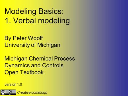 Modeling Basics: 1. Verbal modeling By Peter Woolf University of Michigan Michigan Chemical Process Dynamics and Controls Open Textbook version 1.0 Creative.