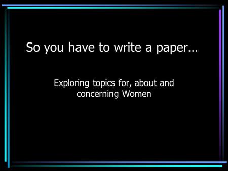 So you have to write a paper… Exploring topics for, about and concerning Women.