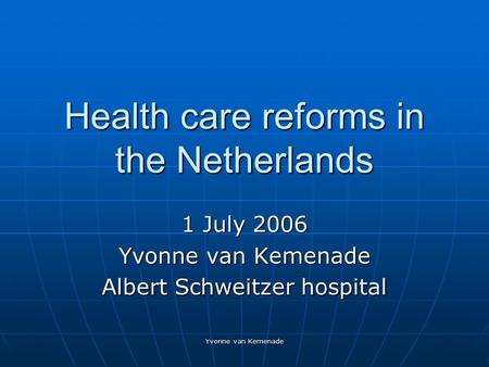 Yvonne van Kemenade Health care reforms in the Netherlands 1 July 2006 Yvonne van Kemenade Albert Schweitzer hospital.