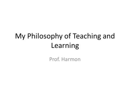 My Philosophy of Teaching and Learning Prof. Harmon.