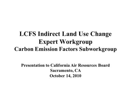 LCFS Indirect Land Use Change Expert Workgroup Carbon Emission Factors Subworkgroup Presentation to California Air Resources Board Sacramento, CA October.