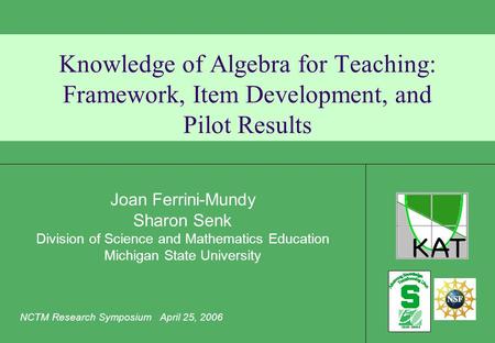 Knowledge of Algebra for Teaching: Framework, Item Development, and Pilot Results Joan Ferrini-Mundy Sharon Senk Division of Science and Mathematics Education.