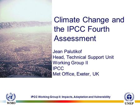 IPCC Working Group II: Impacts, Adaptation and Vulnerability Climate Change and the IPCC Fourth Assessment Jean Palutikof Head, Technical Support Unit.