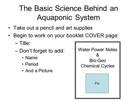 The Basic Science Behind an Aquaponic System Take out a pencil and art supplies Begin to work on your booklet COVER page: –Title: –Don’t forget to add: