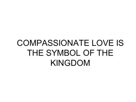 COMPASSIONATE LOVE IS THE SYMBOL OF THE KINGDOM. Love is a Healing Medicine It is Life Giving.