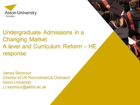 Undergraduate Admissions in a Changing Market A level and Curriculum Reform – HE response James Seymour Director of UK Recruitment & Outreach Aston University.