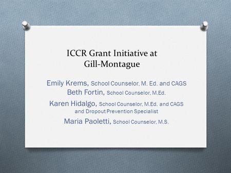 ICCR Grant Initiative at Gill-Montague Emily Krems, School Counselor, M. Ed. and CAGS Beth Fortin, School Counselor, M.Ed. Karen Hidalgo, School Counselor,