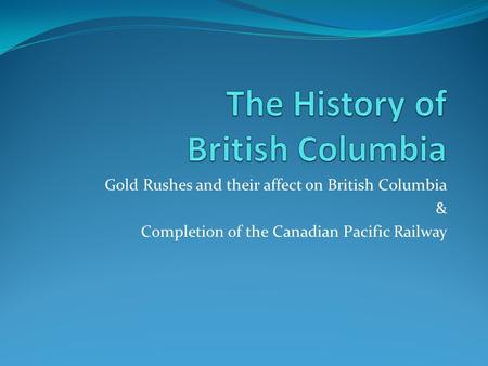 Gold Rushes and their affect on British Columbia & Completion of the Canadian Pacific Railway.