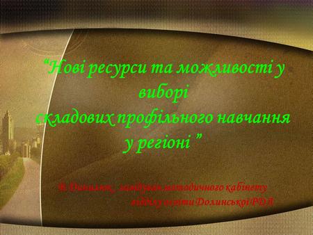 “Нові ресурси та можливості у виборі складових профільного навчання у регіоні ” В.Данилюк, завідувач методичного кабінету відділу освіти Долинської РДА.