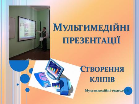 М УЛЬТИМЕДІЙНІ ПРЕЗЕНТАЦІЇ Мультимедійні технології С ТВОРЕННЯ КЛІПІВ.