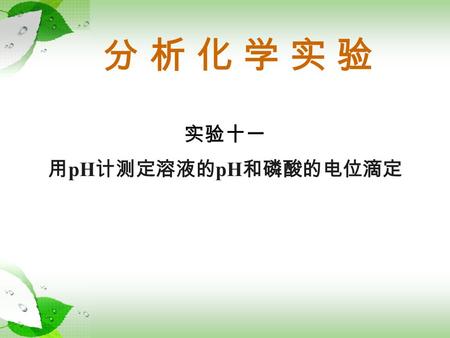 分 析 化 学 实 验 实验十一 用 pH 计测定溶液的 pH 和磷酸的电位滴定. 一、实验目的 实验十一 用 pH 计测定溶液的 pH 和磷酸的电位滴定 1. 掌握用 pH 计测定溶液 pH 的操作。 2. 掌握电位滴定法操作和确定终点的方法。 3. 掌握磷酸电位滴定曲线的绘制方法。 4. 了解磷酸离解常数.