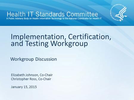 Workgroup Discussion Implementation, Certification, and Testing Workgroup Elizabeth Johnson, Co-Chair Christopher Ross, Co-Chair January 15, 2015.