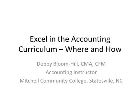 Excel in the Accounting Curriculum – Where and How Debby Bloom-Hill, CMA, CFM Accounting Instructor Mitchell Community College, Statesville, NC.