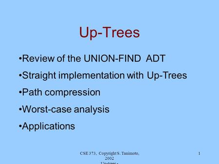 CSE 373, Copyright S. Tanimoto, 2002 Up-trees - 1 Up-Trees Review of the UNION-FIND ADT Straight implementation with Up-Trees Path compression Worst-case.