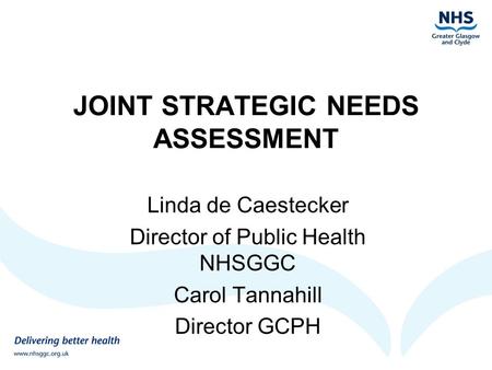 JOINT STRATEGIC NEEDS ASSESSMENT Linda de Caestecker Director of Public Health NHSGGC Carol Tannahill Director GCPH.