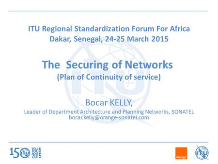 ITU Regional Standardization Forum For Africa Dakar, Senegal, 24-25 March 2015 The Securing of Networks (Plan of Continuity of service) Bocar KELLY, Leader.