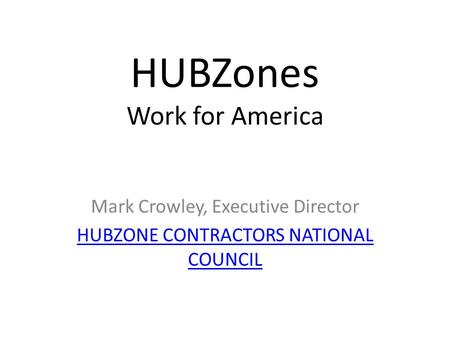 HUBZones Work for America Mark Crowley, Executive Director HUBZONE CONTRACTORS NATIONAL COUNCIL.