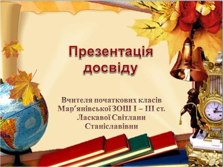 Презентація досвіду Вчителя початкових класів Мар’янівської ЗОШ І – ІІІ ст. Ласкавої Світлани Станіславівни.