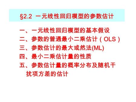 §2.2 一元线性回归模型的参数估计 一、一元线性回归模型的基本假设 二、参数的普通最小二乘估计（ OLS ） 三、参数估计的最大或然法 (ML) 四、最小二乘估计量的性质 五、参数估计量的概率分布及随机干 扰项方差的估计.