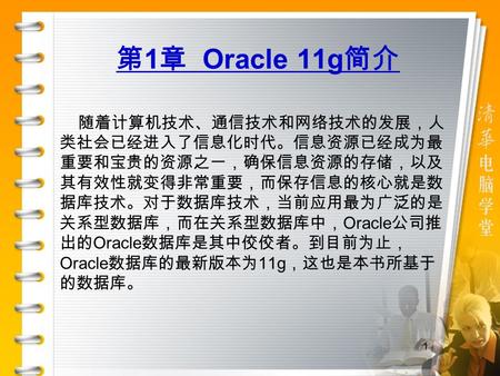 1 第 1 章 Oracle 11g 简介 随着计算机技术、通信技术和网络技术的发展，人 类社会已经进入了信息化时代。信息资源已经成为最 重要和宝贵的资源之一，确保信息资源的存储，以及 其有效性就变得非常重要，而保存信息的核心就是数 据库技术。对于数据库技术，当前应用最为广泛的是 关系型数据库，而在关系型数据库中，