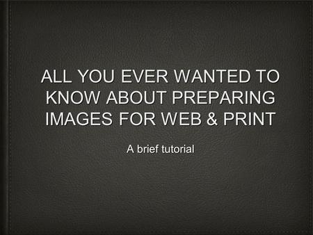 ALL YOU EVER WANTED TO KNOW ABOUT PREPARING IMAGES FOR WEB & PRINT A brief tutorial.