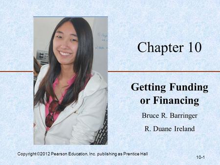 Chapter 10 Getting Funding or Financing Bruce R. Barringer R. Duane Ireland Copyright ©2012 Pearson Education, Inc. publishing as Prentice Hall 10-1.