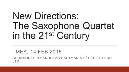 New Directions: The Saxophone Quartet in the 21 st Century TMEA, 14 FEB 2015 SPONSORED BY ANDREAS EASTMAN & LÉGÈRE REEDS LTD.