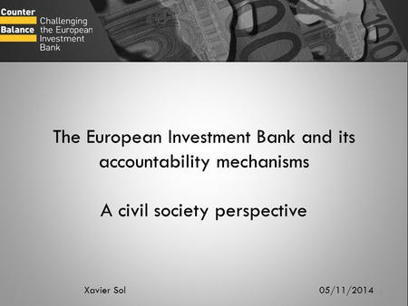 The European Investment Bank and its accountability mechanisms A civil society perspective Xavier Sol 05/11/2014.