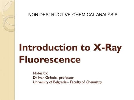 Introduction to X-Ray Fluorescence NON DESTRUCTIVE CHEMICAL ANALYSIS Notes by: Dr Ivan Gržetić, professor University of Belgrade – Faculty of Chemistry.